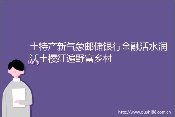 土特产新气象邮储银行金融活水润沃土樱红遍野富乡村