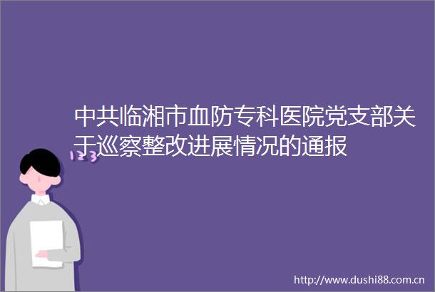 临湘市血防专科医院党支部关于巡察整改进展情况的通报