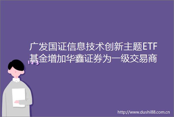 广发国证信息技术创新主题ETF基金增加华鑫证券为一级交易商