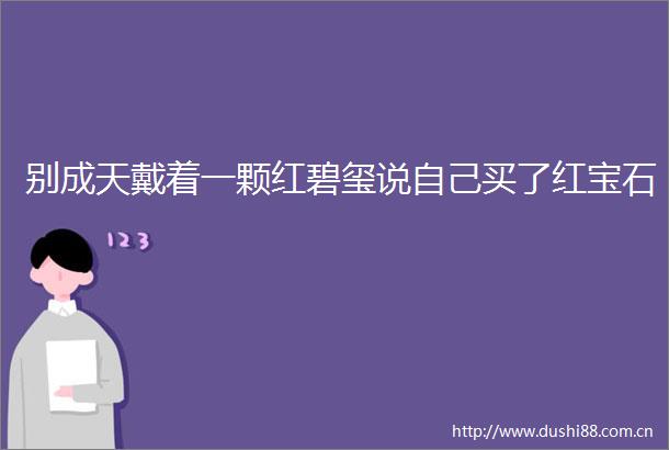 别成天戴着一颗红碧玺说自己买了红宝石