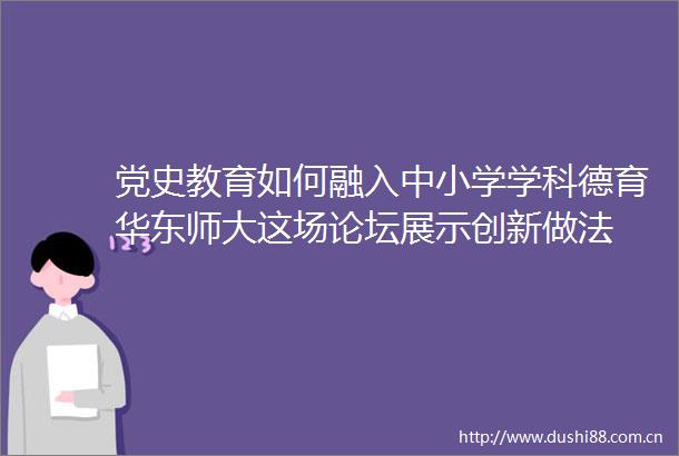 党史教育如何融入中小学学科德育华东师大这场论坛展示创新做法