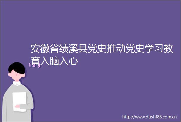 安徽省绩溪县党史推动党史学习教育入脑入心