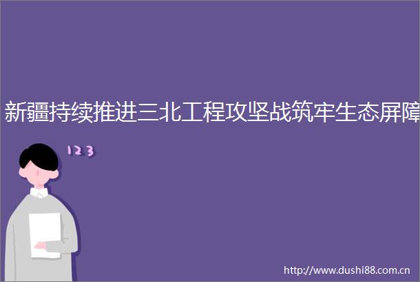 新疆持续推进三北工程攻坚战筑牢生态屏障