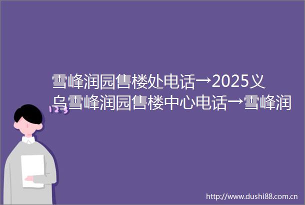 雪峰润园售楼处电话→2025义乌雪峰润园售楼中心电话→雪峰润园楼盘百科→首页网站→楼盘百科→首页网站→24小时热线电话