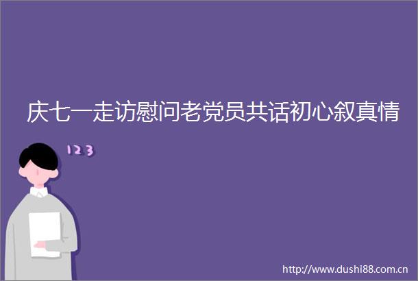 庆七一走访慰问老党员共话初心叙真情