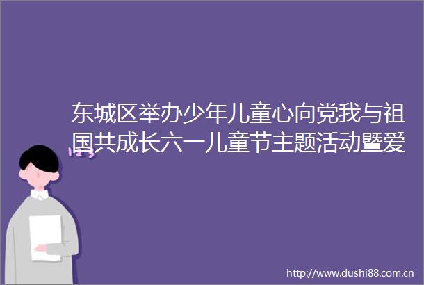 东城区举办少年儿童心向党我与祖国共成长六一儿童节主题活动暨爱心妈妈结对关爱儿童三年行动启