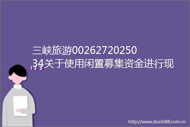 三峡旅游0026272025034关于使用闲置募集资金进行现金管理