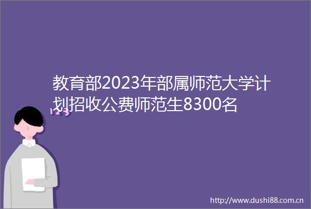 教育部2023年部属师范大学计划招收公费师范生8300名