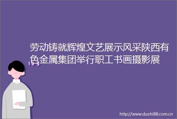 劳动铸就辉煌文艺展示风采陕西有色金属集团举行职工书画摄影展