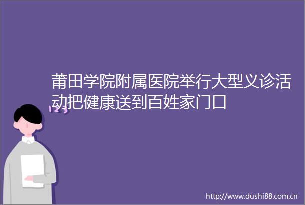 莆田学院附属医院举行大型义诊活动把健康送到百姓家门口
