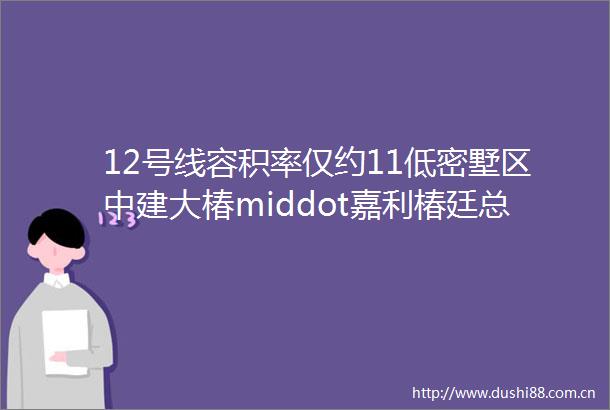 12号线容积率仅约11低密墅区中建大椿middot嘉利椿廷总价约450万起少量建面约95㎡洋房清盘中附官方看房报名通道