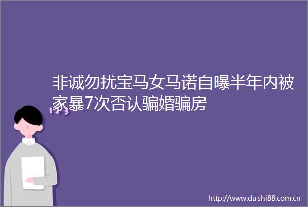 非诚勿扰宝马女马诺自曝半年内被家暴7次否认婚房
