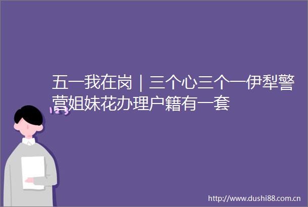 五一我在岗｜三个心三个一伊犁警营姐妹花办理户籍有一套
