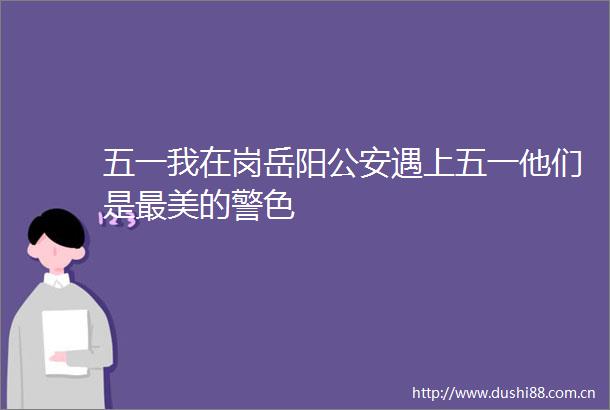 五一我在岗岳阳遇上五一他们是最美的警色