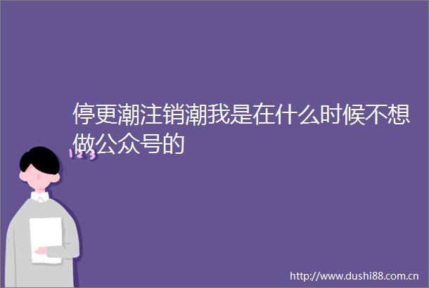 停更潮注销潮我是在什么时候不想做公众号的