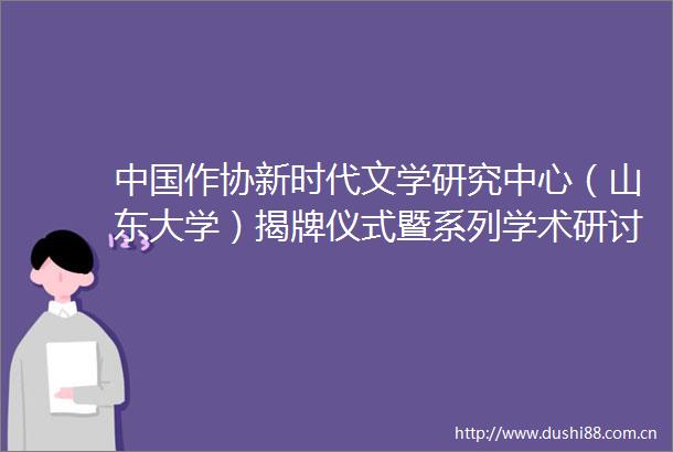 作协新时代文学研究中心（山东大学）揭牌仪式暨系列学术研讨会举行