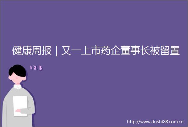健康周报｜又一上市药企董事长被留置