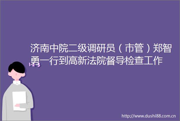 济南中院二级调研员（市管）郑智勇一行到高新督导检查工作