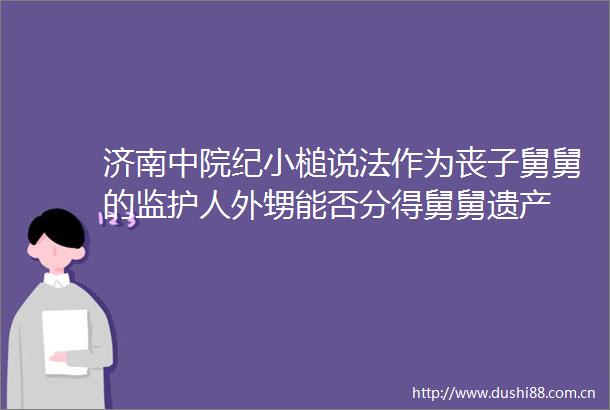 济南中院纪小槌说法作为丧子舅舅的监护人外甥能否分得舅舅遗产