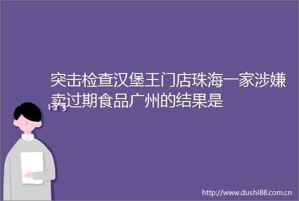 突击检查汉堡王门店珠海一家卖过期食品广州的结果是