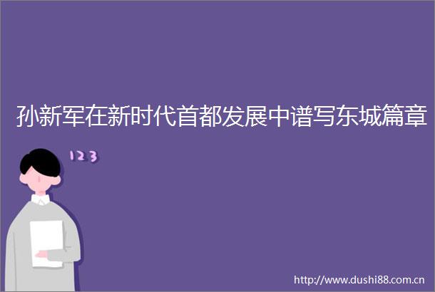 孙新军在新时代首都发展中谱写东城篇章