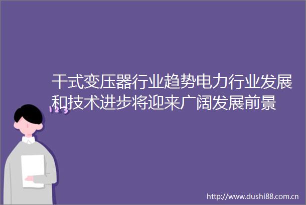 干式变压器行业趋势电力行业发展和技术进步将迎来广阔发展前景