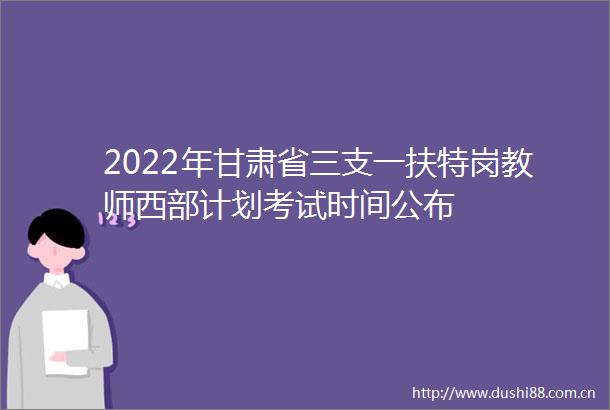 2022年甘肃省三支一扶特岗教师西部计划考试时间公布