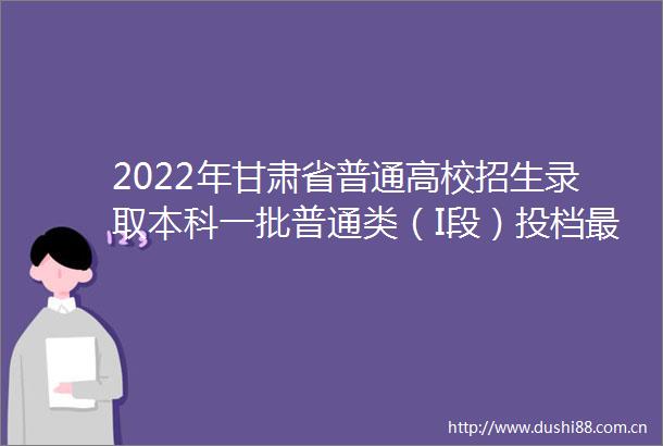 2022年甘肃省普通高校招生录取本科一批普通类（I段）投档最低分公布
