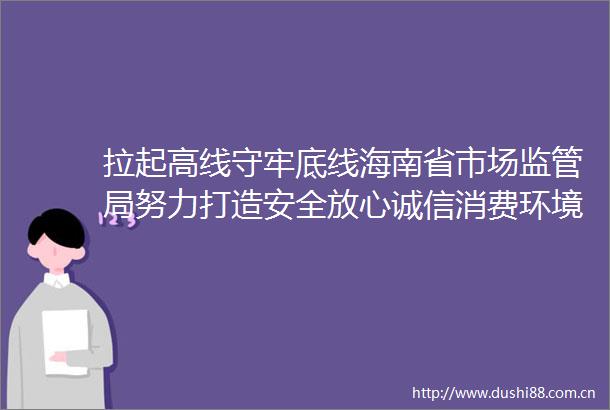 拉起高线守牢底线海南省市场监管局努力打造安全放心诚信消费环境综述