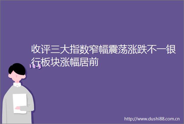 收评三大指数窄幅震荡涨跌不一银行板块涨幅居前