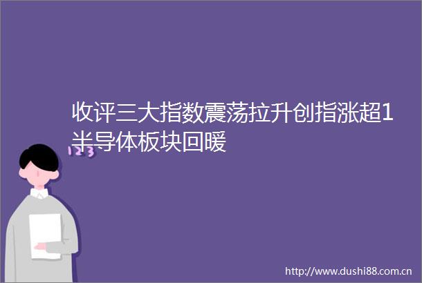 收评三大指数震荡拉升创指涨超1半导体板块回暖