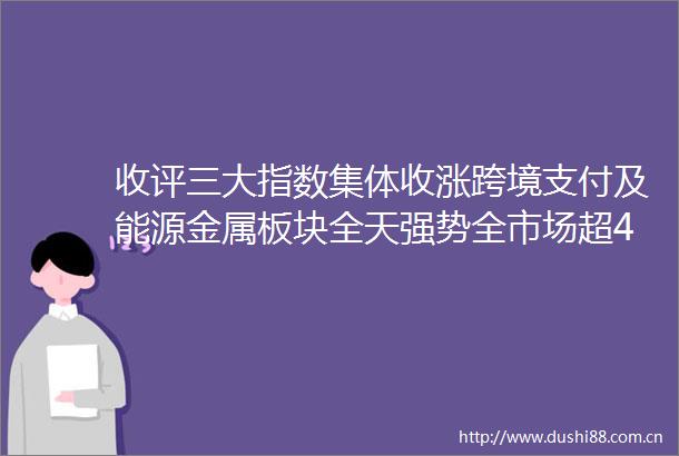 收评三大指数集体收涨跨境支付及能源金属板块全天强势全市场超4400只个股上涨