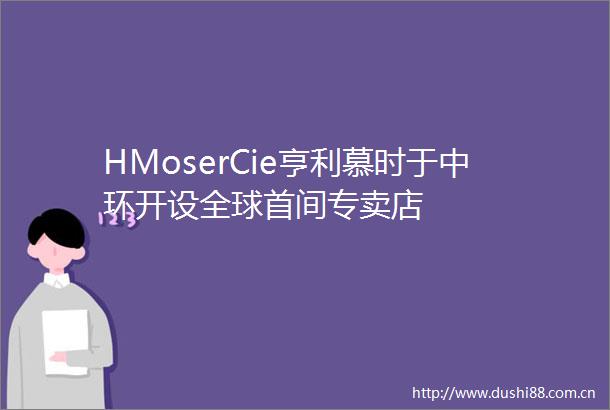 HMoserCie亨利慕时于中环开设全球首间专卖店