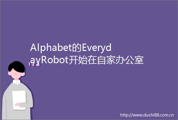 Alphabet的EverydayRobot开始在自家办公室执行打扫任务
