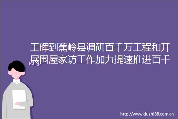 王晖到蕉岭县调研百千万工程和开展围屋家访工作加力提速推进百千万工程以典型担当实现典型突破