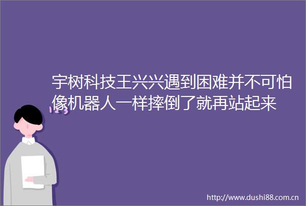 宇树科技王兴兴遇到困难并不可怕像机器人一样摔倒了就再站起来