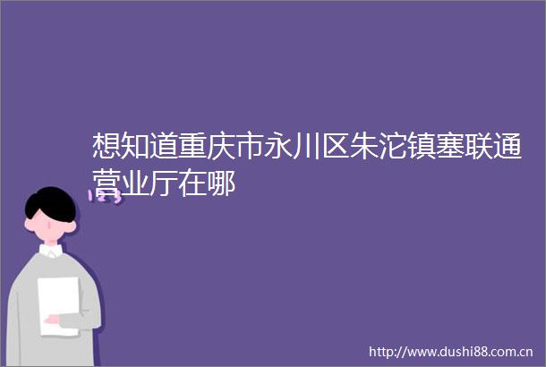 想知道重庆市永川区朱沱镇塞联通营业厅在哪