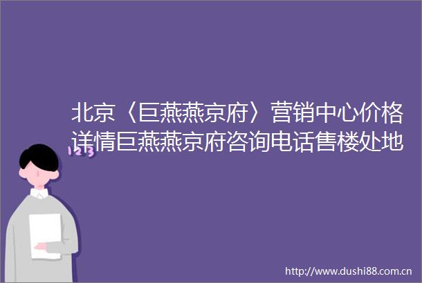 北京〈巨燕燕京府〉营销中心价格详情巨燕燕京府咨询电话售楼处地址