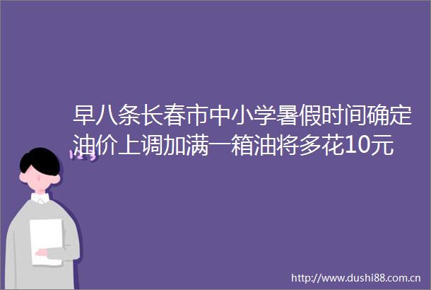 早八条长春市中小学暑假时间确定油价上调加满一箱油将多花10元