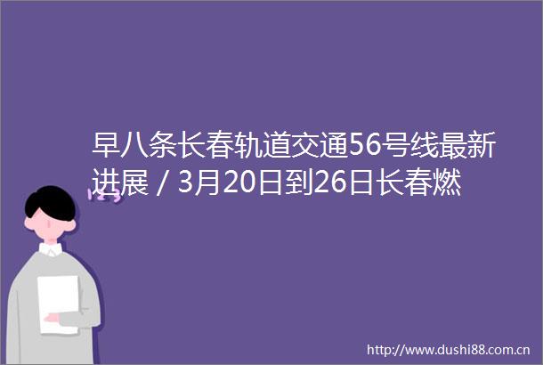 早八条长春轨道交通56号线最新进展／3月20日到26日长春燃气入户安检这些小区请您家中留人
