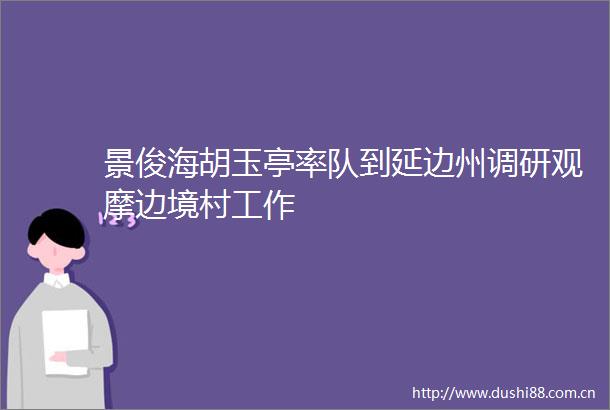 景俊海胡玉亭率队到延边州调研观摩边境村工作