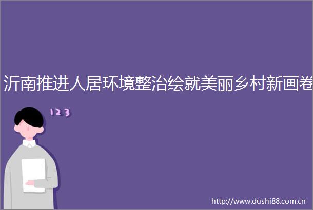沂南推进人居环境整治绘就美丽乡村新画卷