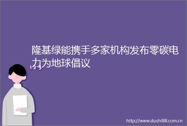 隆基绿能携手多家机构发布零碳电力为地球倡议