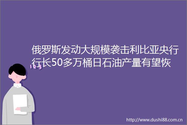 俄罗斯发动大规模袭击利比亚央行行长50多万桶日石油产量有望恢复原油应声大跌20240904周三