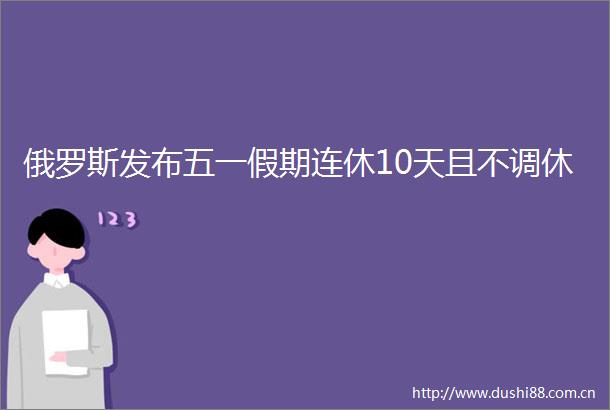 俄罗斯发布五一假期连休10天且不调休