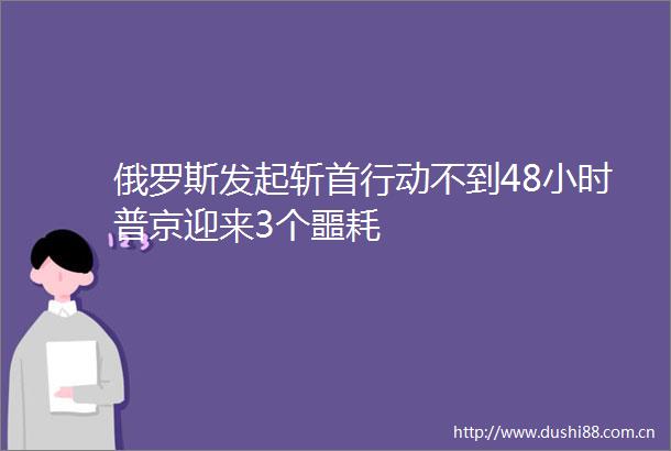 俄罗斯发起斩首行动不到48小时普京迎来3个噩耗