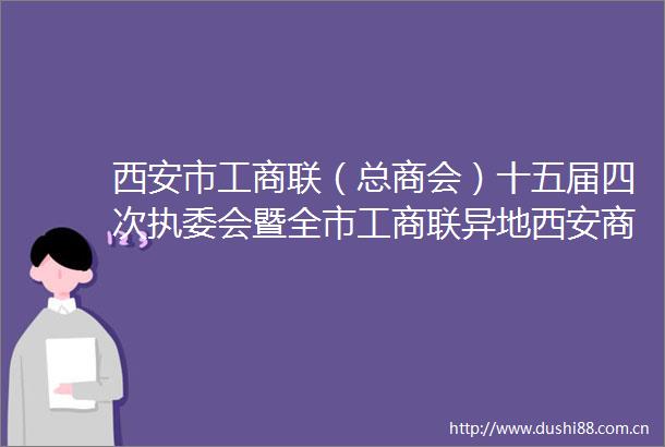 西安市工商联（总商会）十五届四次执委会暨全市工商联异地西安商会工作会召开