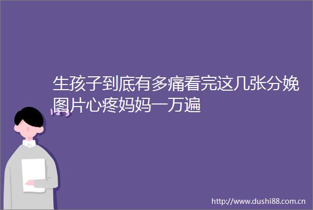 生孩子到底有多痛看完这几张分娩图片心疼妈妈一万遍
