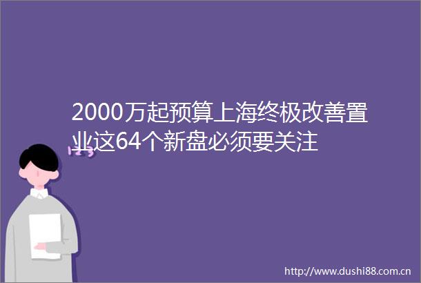 2000万起预算上海终极改善置业这64个新盘必须要关注