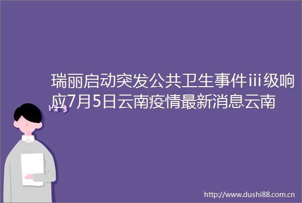 瑞丽启动突发公共卫生ⅲ级响应7月5日云南疫情最新消息云南新增本土确诊3例云南瑞丽所有人员非必要不进出
